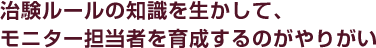 治験ルールの知識を生かして、モニター担当者を育成するのがやりがい