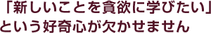 「新しいことを貪欲に学びたい」という好奇心が欠かせません